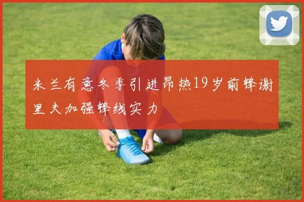 米兰有意冬季引进昂热19岁前锋谢里夫加强锋线实力