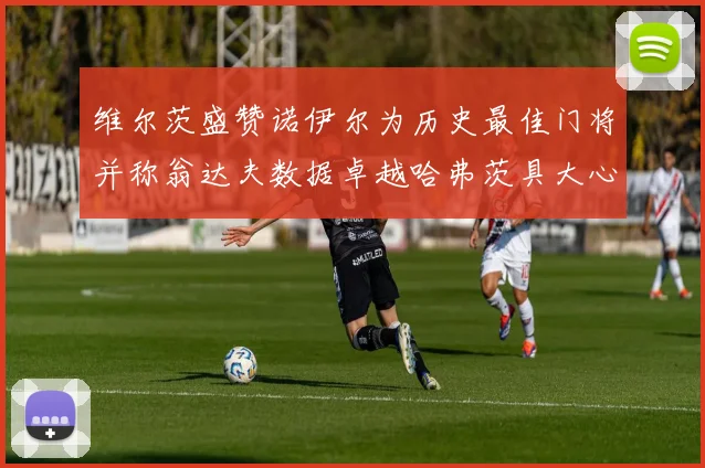 维尔茨盛赞诺伊尔为历史最佳门将并称翁达夫数据卓越哈弗茨具大心脏