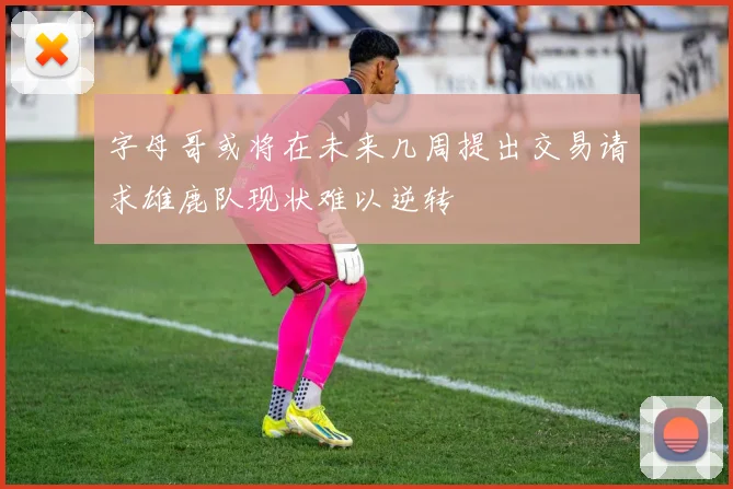字母哥或将在未来几周提出交易请求雄鹿队现状难以逆转