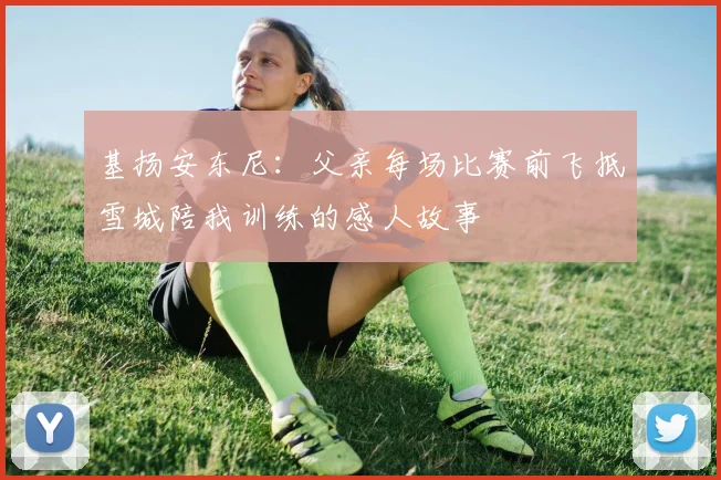 基扬安东尼：父亲每场比赛前飞抵雪城陪我训练的感人故事