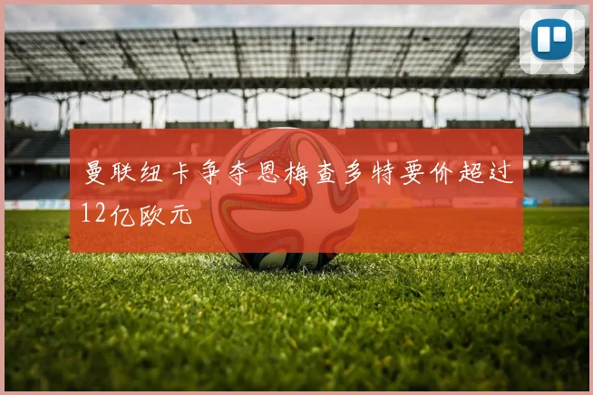 曼联纽卡争夺恩梅查多特要价超过12亿欧元