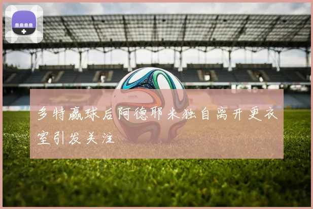 多特赢球后阿德耶米独自离开更衣室引发关注