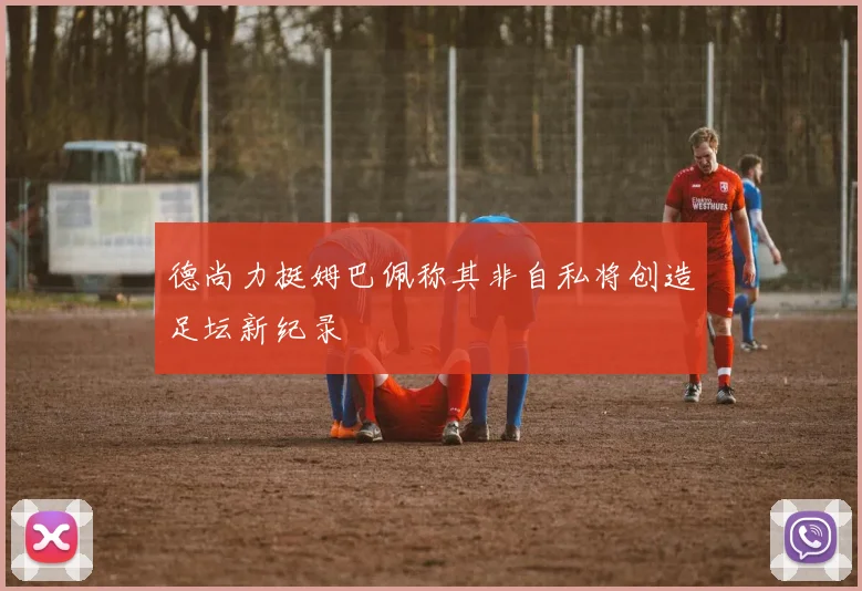 德尚力挺姆巴佩称其非自私将创造足坛新纪录