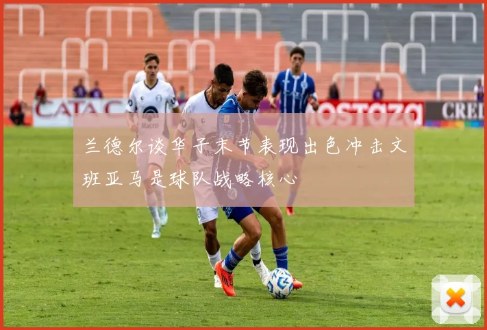 兰德尔谈华子末节表现出色冲击文班亚马是球队战略核心