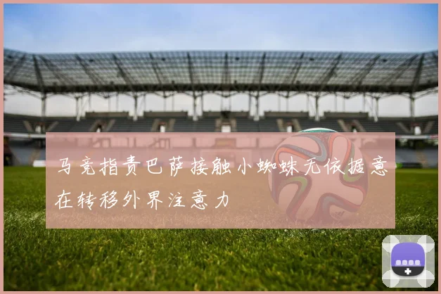 马竞指责巴萨接触小蜘蛛无依据意在转移外界注意力