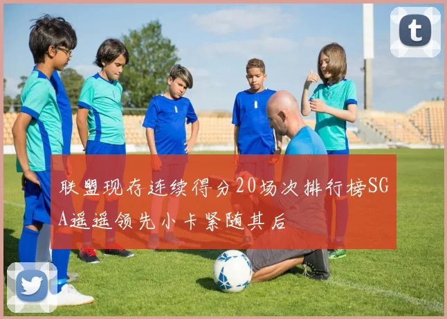 联盟现存连续得分20场次排行榜SGA遥遥领先小卡紧随其后