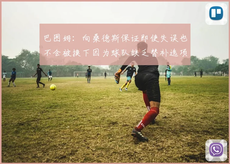 巴图姆：向桑德斯保证即使失误也不会被换下因为球队缺乏替补选项