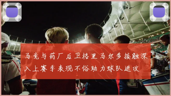 马竞与药厂后卫格里马尔多接触深入上赛季表现不俗助力球队进攻
