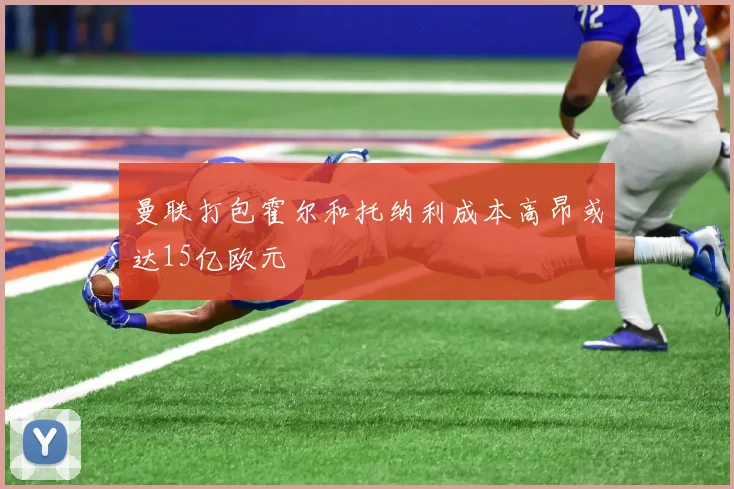 曼联打包霍尔和托纳利成本高昂或达15亿欧元