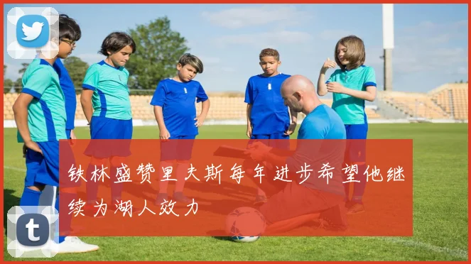 铁林盛赞里夫斯每年进步希望他继续为湖人效力