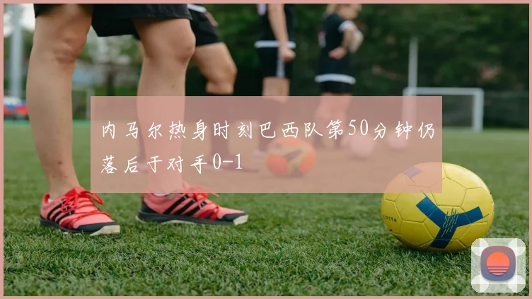 内马尔热身时刻巴西队第50分钟仍落后于对手0-1