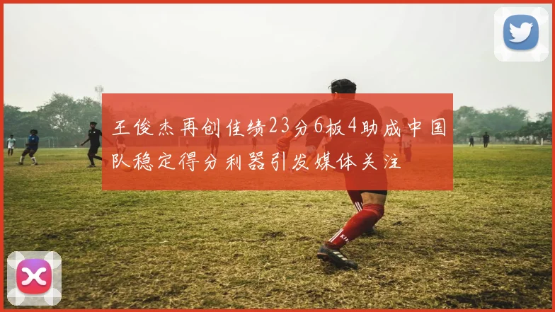 王俊杰再创佳绩23分6板4助成中国队稳定得分利器引发媒体关注