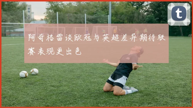 阿奇格雷谈欧冠与英超差异期待联赛表现更出色
