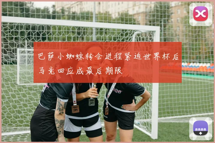 巴萨小蜘蛛转会进程紧迫世界杯后马竞回应成最后期限