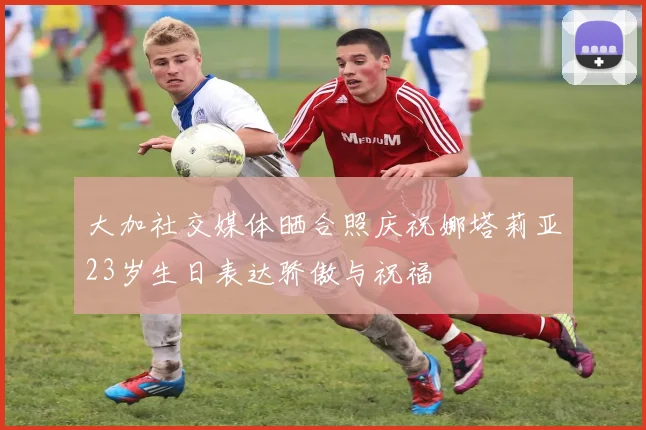 大加社交媒体晒合照庆祝娜塔莉亚23岁生日表达骄傲与祝福