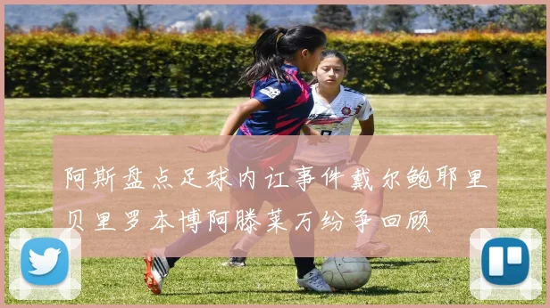 阿斯盘点足球内讧事件戴尔鲍耶里贝里罗本博阿滕莱万纷争回顾