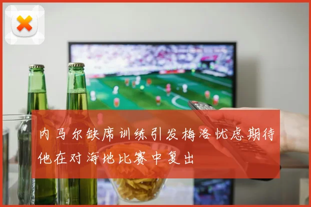 内马尔缺席训练引发梅洛忧虑期待他在对海地比赛中复出