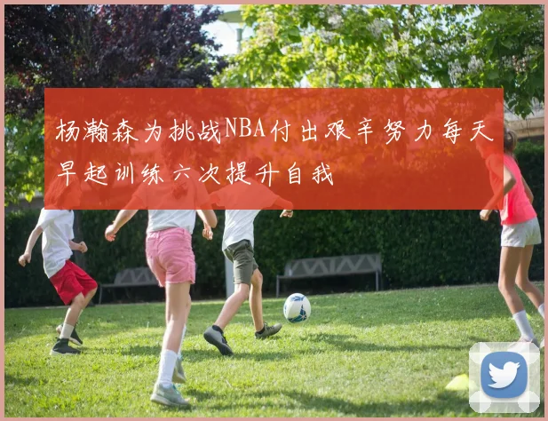 杨瀚森为挑战NBA付出艰辛努力每天早起训练六次提升自我
