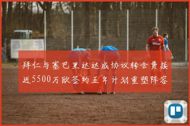 拜仁与塞巴里达达成协议转会费接近5500万欧签约五年计划重塑阵容